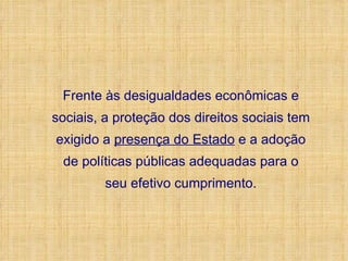 Frente às desigualdades econômicas e sociais, a proteção dos direitos sociais tem exigido a  presença do Estado  e a adoção de políticas públicas adequadas para o seu efetivo cumprimento. 