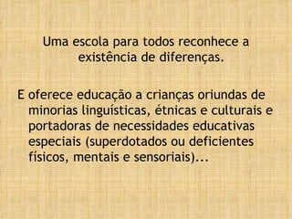 Uma escola para todos reconhece a existência de diferenças. E oferece educação a crianças oriundas de minorias linguísticas, étnicas e culturais e portadoras de necessidades educativas especiais (superdotados ou deficientes físicos, mentais e sensoriais)... 