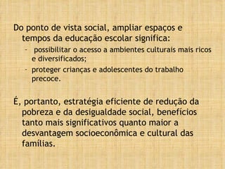 Do ponto de vista social, ampliar espaços e tempos da educação escolar significa: possibilitar o acesso a ambientes culturais mais ricos e diversificados; proteger crianças e adolescentes do trabalho precoce. É, portanto, estratégia eficiente de redução da pobreza e da desigualdade social, benefícios tanto mais significativos quanto maior a desvantagem socioeconômica e cultural das famílias. 