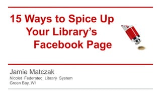 15 Ways to Spice Up
Your Library’s
Facebook Page
Jamie Matczak
Nicolet Federated Library System
Green Bay, WI
 