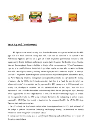 :
Training and Development
HRS prepares the annual training plan: Division Directors are requested to indicate the skills
gaps that have been identified among their staff. Gaps can be identified in the context of the
Performance Appraisal process, or as part of overall programme performance evaluation. HRS
endeavours to identify facilitators and organize courses that will address the identified needs. Training
plans are then developed. Capacity-building is the core of the programmes and ITC staff members are
expected to be qualified in this. Yet technical specialists may be recruited who are not trained in the
skills and knowledge for capacity building and managing technical assistance projects. In addition,
Division of Programme Support organizes courses such as Project Management, Presentation Skills,
and Public Speaking. Enterprise Management Development Section also has a programme for training
of trainers. Like the OIOS, the Evaluation considers that there is a “need for more technical and
substantive training”. A report that had been prepared for ITC management in 1998 proposed more
training and development activities, but the recommendations of the report have not been
implemented. The Evaluation was unable to establish any reason for ITC ignoring this report, although
it was suggested that this was simply because of costs. ITC has its own training budget, and courses
can be organized directly by HRS using contracted facilitators, by participating in certain courses
organized by UN Office Geneva, and by tapping into the services offered by the UN Staff College.
There are three main problems here:
1. The ITC training and development budget is low for an organisation with ITC’s scale and much of
that budget is spent on Information Technology and language training. The Evaluation has already
noted issues about management development above.
2. Managers are not necessarily good at identifying staff training needs and staff may not be aware of
the options open to them.
 