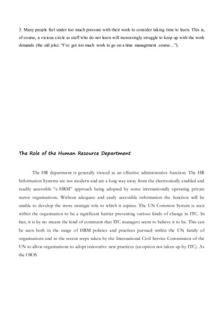 3. Many people feel under too much pressure with their work to consider taking time to learn. This is,
of course, a vicious circle as staff who do not learn will increasingly struggle to keep up with the work
demands (the old joke: “I’ve got too much work to go on a time management course…”).
The Role of the Human Resource Department
The HR department is generally viewed as an effective administrative function. The HR
Information Systems are not modern and are a long way away from the electronically enabled and
readily accessible “e-HRM” approach being adopted by some internationally operating private
sector organisations. Without adequate and easily accessible information the function will be
unable to develop the more strategic role to which it aspires. The UN Common System is seen
within the organisation to be a significant barrier preventing various kinds of change in ITC. In
fact, it is by no means the kind of constraint that ITC managers seem to believe it to be. This can
be seen both in the range of HRM policies and practices pursued within the UN family of
organisations and in the recent steps taken by the International Civil Service Commission of the
UN to allow organisations to adopt innovative new practices (an option not taken up by ITC). As
the OIOS
 