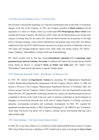 1975: Entry into the Hospitality Sector - A 'Welcom' Move
The Seventies witnessed the beginnings of a corporate transformation that would usher in momentous
changes in the life of the Company. In 1975, the Company launched its Hotels business with the
acquisition of a hotel in Chennai which was rechristened 'ITC-Welcomgroup Hotel Chola' (now
renamed My Fortune, Chennai). The objective of ITC's entry into the hotels business was rooted in the
concept of creating value for the nation. ITC chose the Hotels business for its potential to earn high
levels of foreign exchange, create tourism infrastructure and generate large scale direct and indirect
employment. Since then ITC's Hotels business has grown to occupy a position of leadership, with over
100 owned and managed properties spread across India under four brands namely, ITC Hotels -
Luxury Collection, WelcomHotels, Fortune Hotels and WelcomHeritage.
ITC Hotels recently took its first step toward international expansion with an upcoming super
premium luxury hotel in Colombo, Sri Lanka. In addition, ITC Hotels also recently tied up with RP
Group Hotels & Resorts to manage 5 hotels in Dubai and India under ITC Hotels' 5-star
'WelcomHotel' brand and the mid-market to upscale 'Fortune' brand.
1979: Paperboards & Specialty Papers - Development of a Backward Area
In 1979, ITC entered the Paperboards business by promoting ITC Bhadrachalam Paperboards
Limited. Bhadrachalam Paperboards amalgamated with the Company effective March 13, 2002 and
became a Division of the Company, Bhadrachalam Paperboards Division. In November 2002, this
division merged with the Company's Tribeni Tissues Division to form the Paperboards & Specialty
Papers Division. ITC's paperboards' technology, productivity, quality and manufacturing processes are
comparable to the best in the world. It has also made an immense contribution to the development of
Sarapaka, an economically backward area in the state of Andhra Pradesh. It is directly involved in
education, environmental protection and community development. In 2004, ITC acquired the
paperboard manufacturing facility of BILT Industrial Packaging Co. Ltd (BIPCO), near Coimbatore,
Tamil Nadu. The Kovai Unit allows ITC to improve customer service with reduced lead time and a
wider product range.
1985: Nepal Subsidiary - First Steps beyond National Borders
In 1985, ITC set up Surya Tobacco Co. in Nepal as an Indo-Nepal and British joint venture. In August
2002, Surya Tobacco became a subsidiary of ITC Limited and its name was changed to Surya Nepal
 