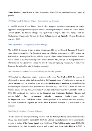Private Limited (Surya Nepal). In 2004, the company diversified into manufacturing and exports of
garments.
1990: Paperboards & Specialty Papers - Consolidation and Expansion
In 1990, ITC acquired Tribeni Tissues Limited, a Specialty paper manufacturing company and a major
supplier of tissue paper to the cigarette industry. The merged entity was named the Tribeni Tissues
Division (TTD). To harness strategic and operational synergies, TTD was merged with the
Bhadrachalam Paperboards Division to form thePaperboards & Specialty Papers Division in
November 2002.
1990: Agri Business - Strengthening Farmer Linkages
Also in 1990, leveraging its agri-sourcing competency, ITC set up the Agri Business Division for
export of agri-commodities. The Division is today one of India's largest exporters. ITC's unique and
now widely acknowledged e-Choupal initiative began in 2000 with soya farmers in Madhya Pradesh.
Now it extends to 10 states covering over 4 million farmers. Also, through the 'Choupal Pradarshan
Khet' initiative, the agri services vertical has been focusing on improving productivity of crops while
deepening the relationship with the farming community.
2002: Education & Stationery Products - Offering the Greenest products
ITC launched line of premium range of notebooks under brand Paperkraft in 2002. To augment its
offering and to reach a wider student population, the Classmate range of notebooks was launched in
2003. Classmate over the years has grown to become India's largest notebook brand and has also
increased its portfolio to occupy a greater share of the school bag. Years 2007- 2009 saw the launch of
Practical Books, Drawing Books, Geometry Boxes, Pens and Pencils under the 'Classmate' brand. In
2008, ITC positioned the business as the Education and Stationery Products Business and
launched India's first environment friendly premium business paper under
the 'Paperkraft' Brand. 'Paperkraft' offers a diverse portfolio in the premium executive stationery
and office consumables segment. In 2010, Colour Crew was launched as a new brand of art
stationery.
2000: Lifestyle Retailing - Premium Offerings
ITC also entered the Lifestyle Retailing business with the Wills Sport range of international quality
relaxed wear for men and women in 2000. The Wills Lifestyle chain of exclusive stores later expanded
its range to include Wills Classic formal wear (2002) and Wills Clublife evening wear (2003). ITC
also initiated a foray into the popular segment with its men's wear brand, John Players, in 2002. In
 