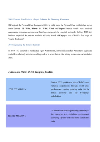 2005: Personal Care Products - Expert Solutions for Discerning Consumers
ITC entered the Personal Care Business in 2005. In eight years, the Personal Care portfolio has grown
under'Essenza Di Wills', 'Fiama Di Wills', 'Vivel' and 'Superia' brands which have received
encouraging consumer response and have been progressively extended nationally. In May 2013, the
business expanded its product portfolio with the launch of Engage - one of India's first range of
'couple deodorants'
2010: Expanding the Tobacco Portfolio
In 2010, ITC launched its hand rolled cigar, Armenteros, in the Indian market. Armenteros cigars are
available exclusively at tobacco selling outlets in select hotels, fine dining restaurants and exclusive
clubs.
Mission and Vision of ITC Company limited:
THE ITC VISION »
Sustain ITC's position as one of India's most
valuable corporations through world class
performance, creating growing value for the
Indian economy and the Company's
stakeholders
THE ITC MISSION »
To enhance the wealth generating capability of
the enterprise in a globalising environment,
delivering superior and sustainable stakeholder
value
 
