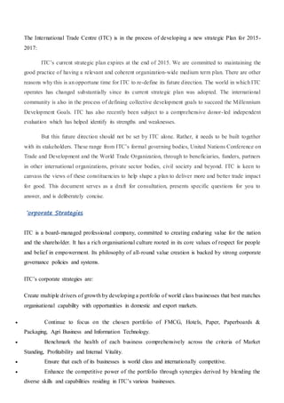 The International Trade Centre (ITC) is in the process of developing a new strategic Plan for 2015-
2017:
ITC’s current strategic plan expires at the end of 2015. We are committed to maintaining the
good practice of having a relevant and coherent organization-wide medium term plan. There are other
reasons why this is an opportune time for ITC to re-define its future direction. The world in which ITC
operates has changed substantially since its current strategic plan was adopted. The international
community is also in the process of defining collective development goals to succeed the Millennium
Development Goals. ITC has also recently been subject to a comprehensive donor-led independent
evaluation which has helped identify its strengths and weaknesses.
But this future direction should not be set by ITC alone. Rather, it needs to be built together
with its stakeholders. These range from ITC’s formal governing bodies, United Nations Conference on
Trade and Development and the World Trade Organization, through to beneficiaries, funders, partners
in other international organizations, private sector bodies, civil society and beyond. ITC is keen to
canvass the views of these constituencies to help shape a plan to deliver more and better trade impact
for good. This document serves as a draft for consultation, presents specific questions for you to
answer, and is deliberately concise.
Corporate Strategies
ITC is a board-managed professional company, committed to creating enduring value for the nation
and the shareholder. It has a rich organisational culture rooted in its core values of respect for people
and belief in empowerment. Its philosophy of all-round value creation is backed by strong corporate
governance policies and systems.
ITC’s corporate strategies are:
Create multiple drivers of growth by developing a portfolio of world class businesses that best matches
organisational capability with opportunities in domestic and export markets.
 Continue to focus on the chosen portfolio of FMCG, Hotels, Paper, Paperboards &
Packaging, Agri Business and Information Technology.
 Benchmark the health of each business comprehensively across the criteria of Market
Standing, Profitability and Internal Vitality.
 Ensure that each of its businesses is world class and internationally competitive.
 Enhance the competitive power of the portfolio through synergies derived by blending the
diverse skills and capabilities residing in ITC’s various businesses.
 