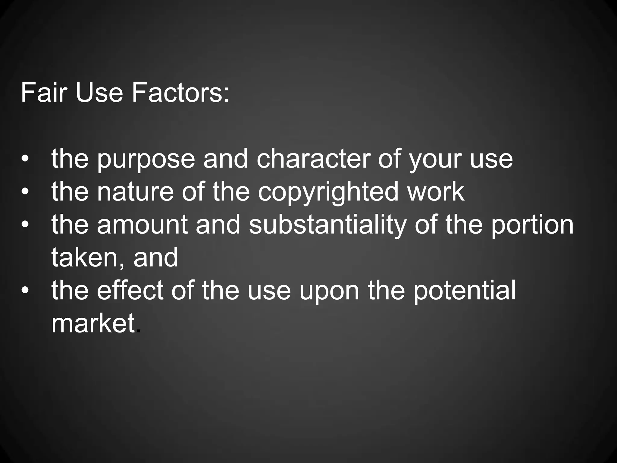 Fair Use Factors:

• the purpose and character of your use
• the nature of the copyrighted work
• the amount and substantiality of the portion
  taken, and
• the effect of the use upon the potential
  market.
 