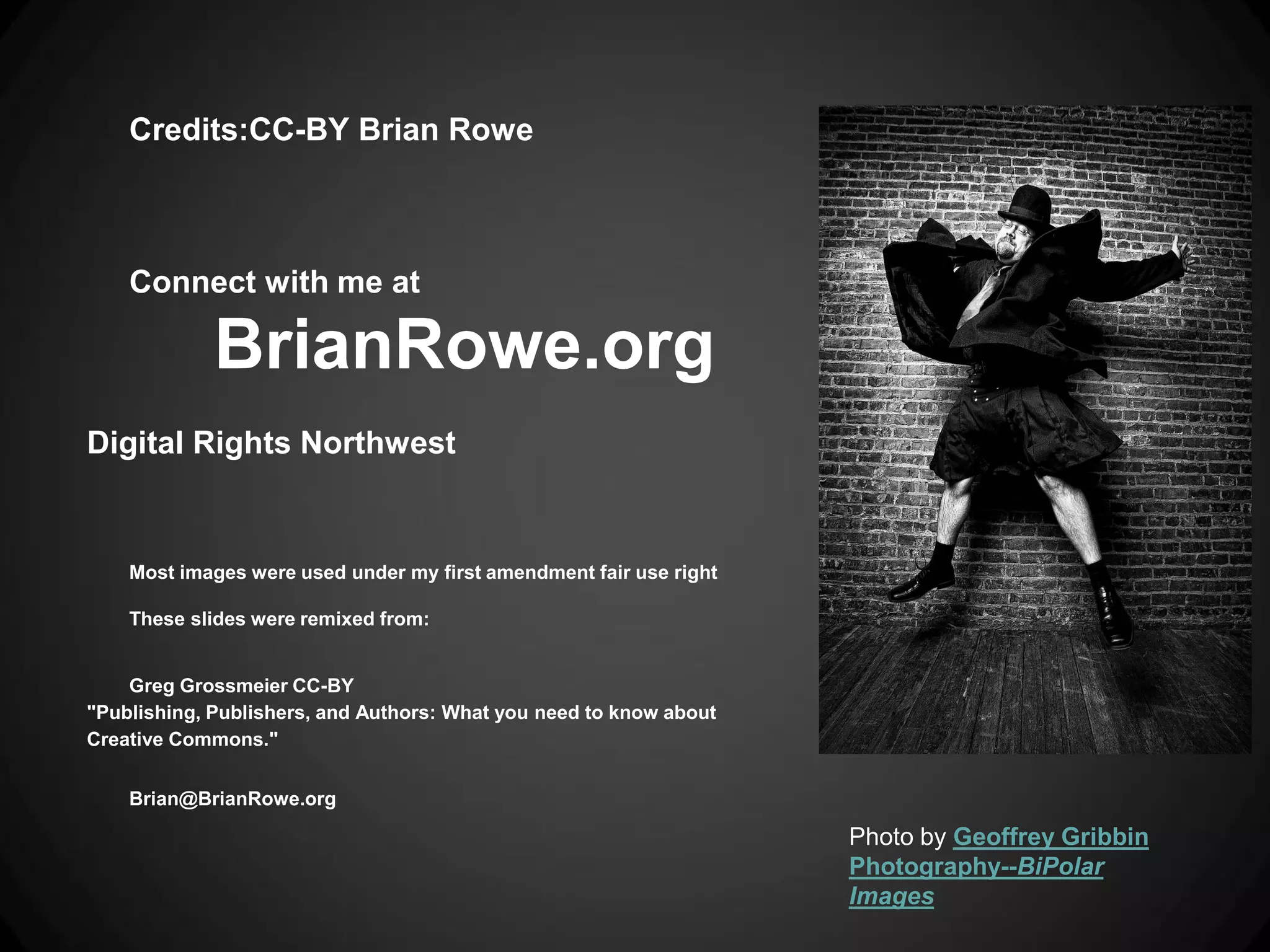 Credits:CC-BY Brian Rowe



    Connect with me at

             BrianRowe.org
Digital Rights Northwest


    Most images were used under my first amendment fair use right

    These slides were remixed from:


    Greg Grossmeier CC-BY
"Publishing, Publishers, and Authors: What you need to know about
Creative Commons."


    Brian@BrianRowe.org

                                                                    Photo by Geoffrey Gribbin
                                                                    Photography--BiPolar
                                                                    Images
 