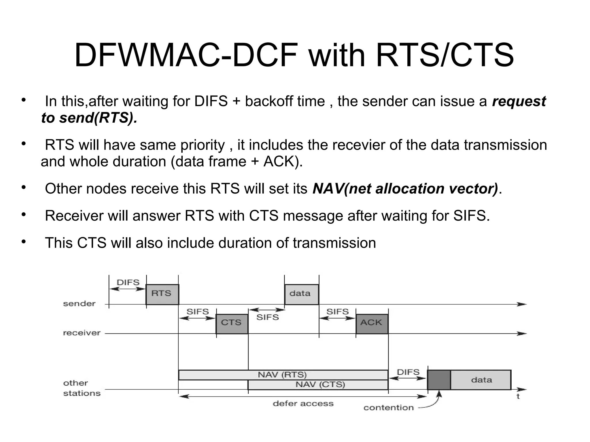 DFWMAC-DCF with RTS/CTS




In this,after waiting for DIFS + backoff time , the sender can issue a request
to send(RTS).
RTS will have same priority , it includes the recevier of the data transmission
and whole duration (data frame + ACK).



Other nodes receive this RTS will set its NAV(net allocation vector).



Receiver will answer RTS with CTS message after waiting for SIFS.



This CTS will also include duration of transmission

 