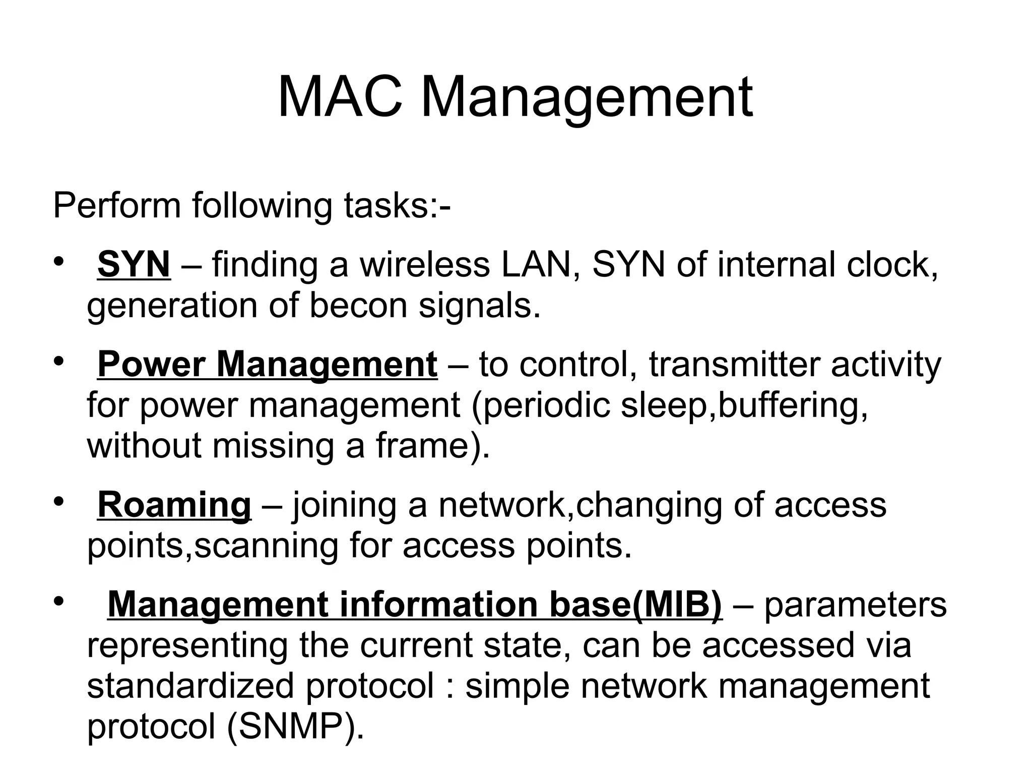MAC Management
Perform following tasks:







SYN – finding a wireless LAN, SYN of internal clock,
generation of becon signals.
Power Management – to control, transmitter activity
for power management (periodic sleep,buffering,
without missing a frame).
Roaming – joining a network,changing of access
points,scanning for access points.
Management information base(MIB) – parameters
representing the current state, can be accessed via
standardized protocol : simple network management
protocol (SNMP).

 