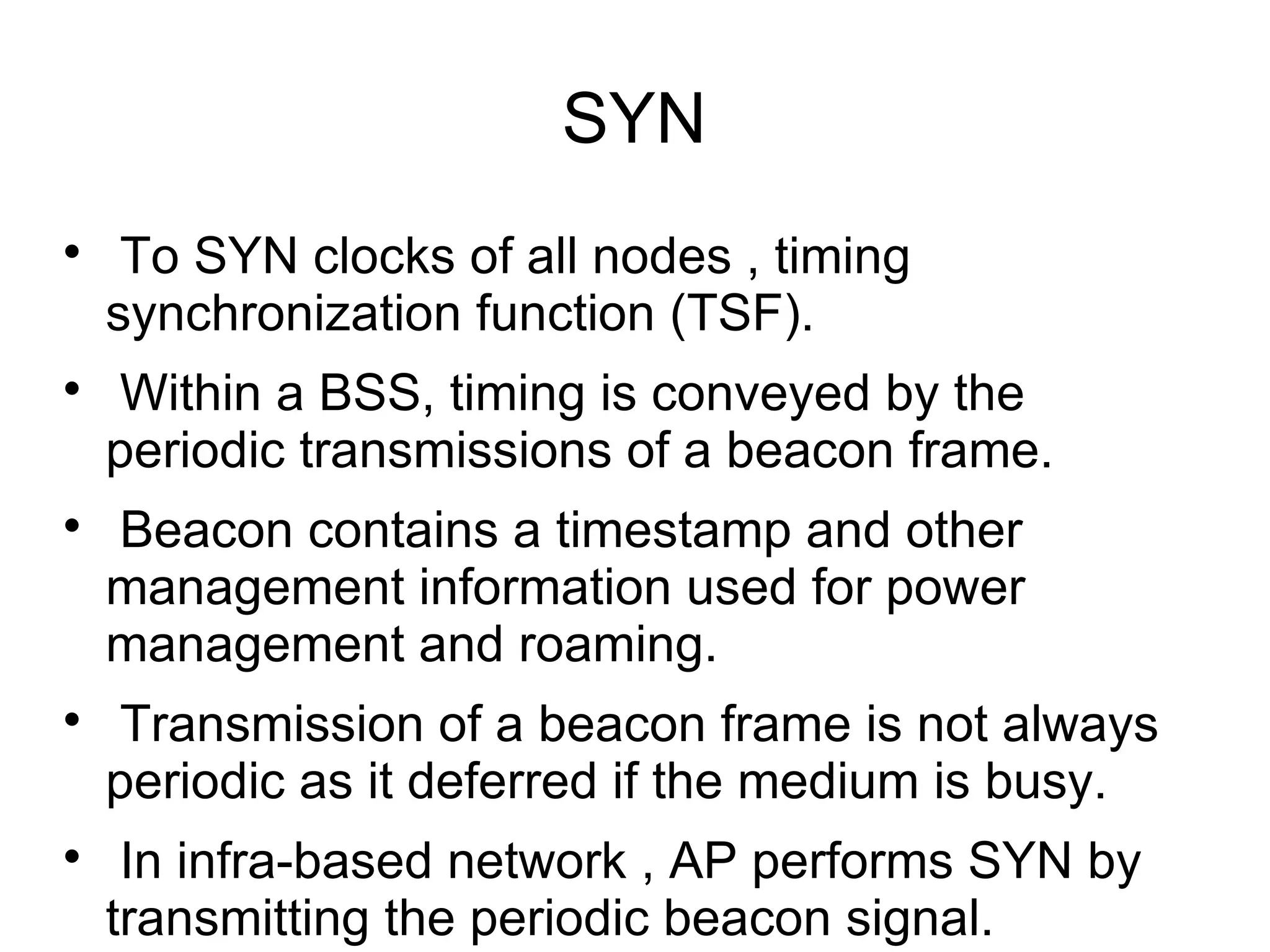SYN










To SYN clocks of all nodes , timing
synchronization function (TSF).
Within a BSS, timing is conveyed by the
periodic transmissions of a beacon frame.
Beacon contains a timestamp and other
management information used for power
management and roaming.
Transmission of a beacon frame is not always
periodic as it deferred if the medium is busy.
In infra-based network , AP performs SYN by
transmitting the periodic beacon signal.

 