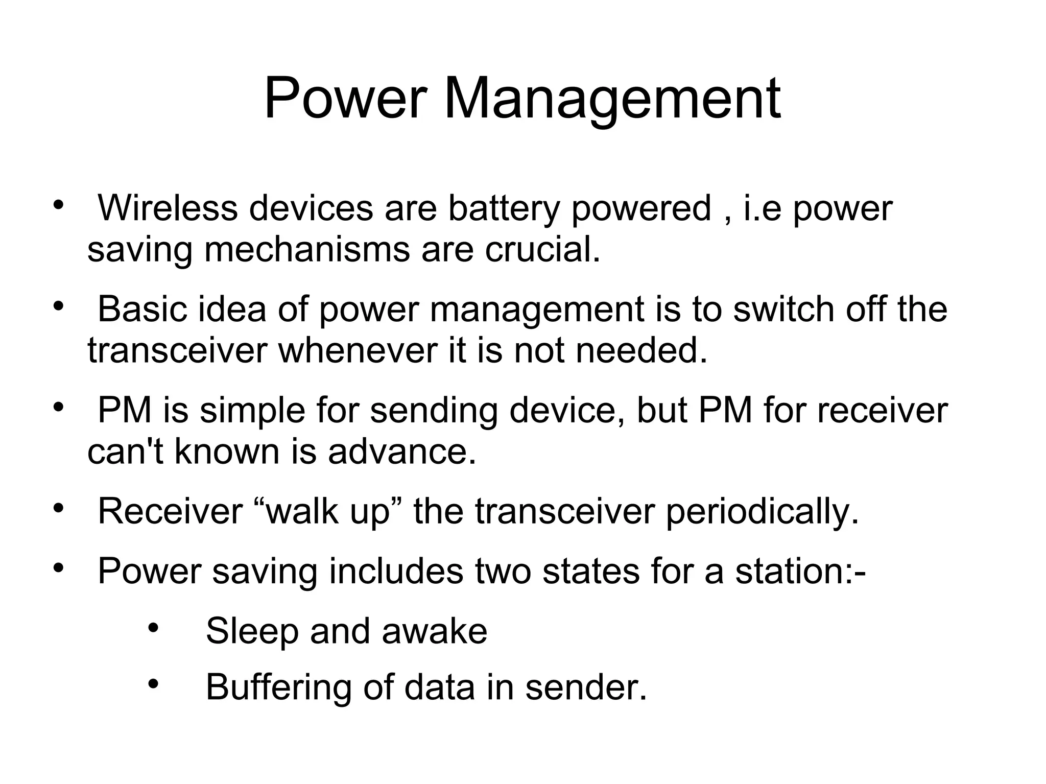 Power Management






Wireless devices are battery powered , i.e power
saving mechanisms are crucial.
Basic idea of power management is to switch off the
transceiver whenever it is not needed.
PM is simple for sending device, but PM for receiver
can't known is advance.



Receiver “walk up” the transceiver periodically.



Power saving includes two states for a station:

Sleep and awake



Buffering of data in sender.

 