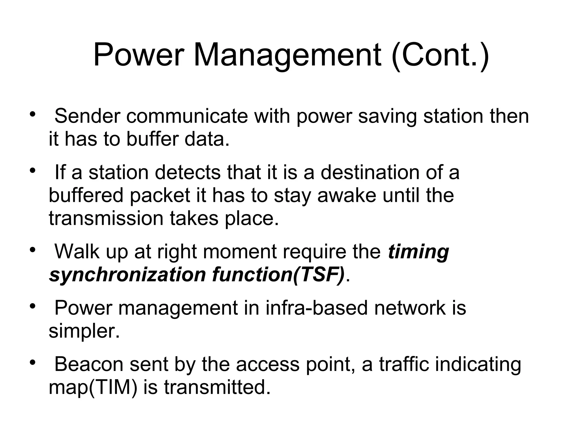 Power Management (Cont.)










Sender communicate with power saving station then
it has to buffer data.
If a station detects that it is a destination of a
buffered packet it has to stay awake until the
transmission takes place.
Walk up at right moment require the timing
synchronization function(TSF).
Power management in infra-based network is
simpler.
Beacon sent by the access point, a traffic indicating
map(TIM) is transmitted.

 