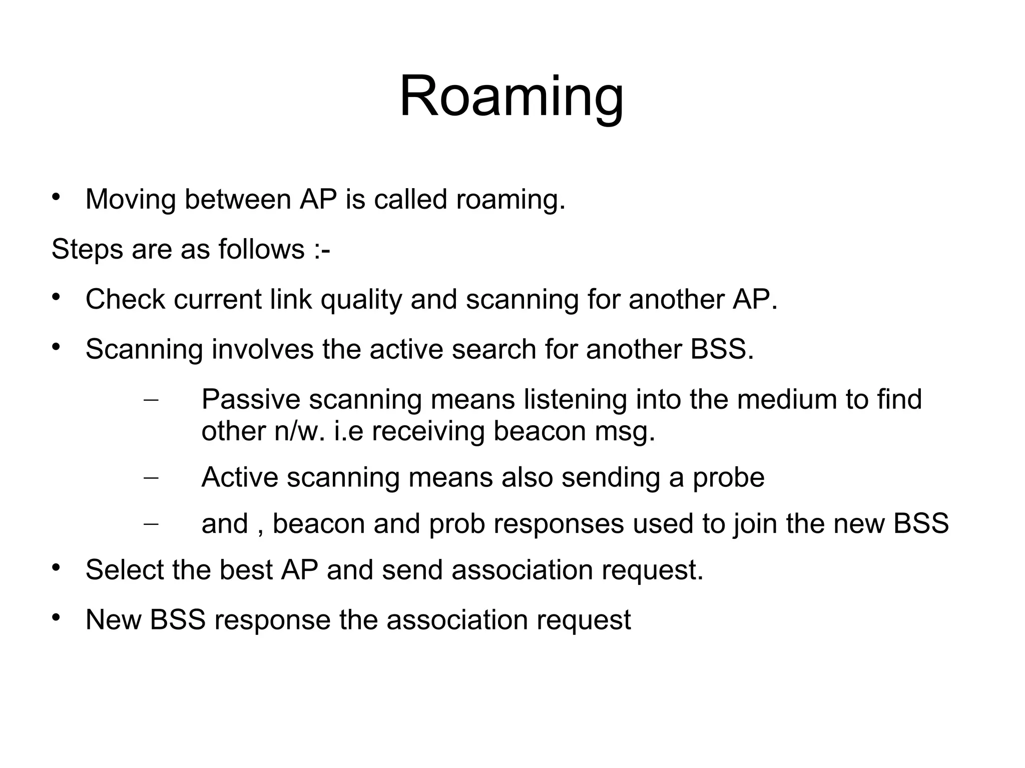 Roaming


Moving between AP is called roaming.

Steps are as follows :

Check current link quality and scanning for another AP.



Scanning involves the active search for another BSS.
–

Passive scanning means listening into the medium to find
other n/w. i.e receiving beacon msg.

–

Active scanning means also sending a probe

–

and , beacon and prob responses used to join the new BSS



Select the best AP and send association request.



New BSS response the association request

 