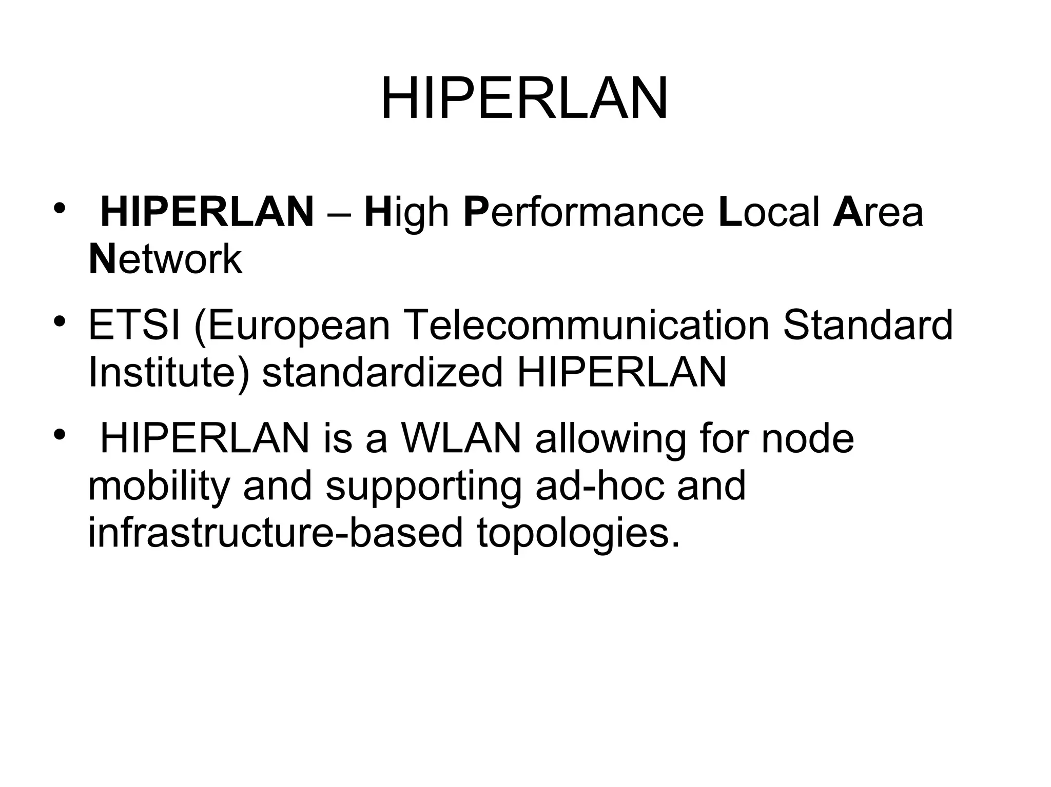 HIPERLAN






HIPERLAN – High Performance Local Area
Network
ETSI (European Telecommunication Standard
Institute) standardized HIPERLAN
HIPERLAN is a WLAN allowing for node
mobility and supporting ad-hoc and
infrastructure-based topologies.

 