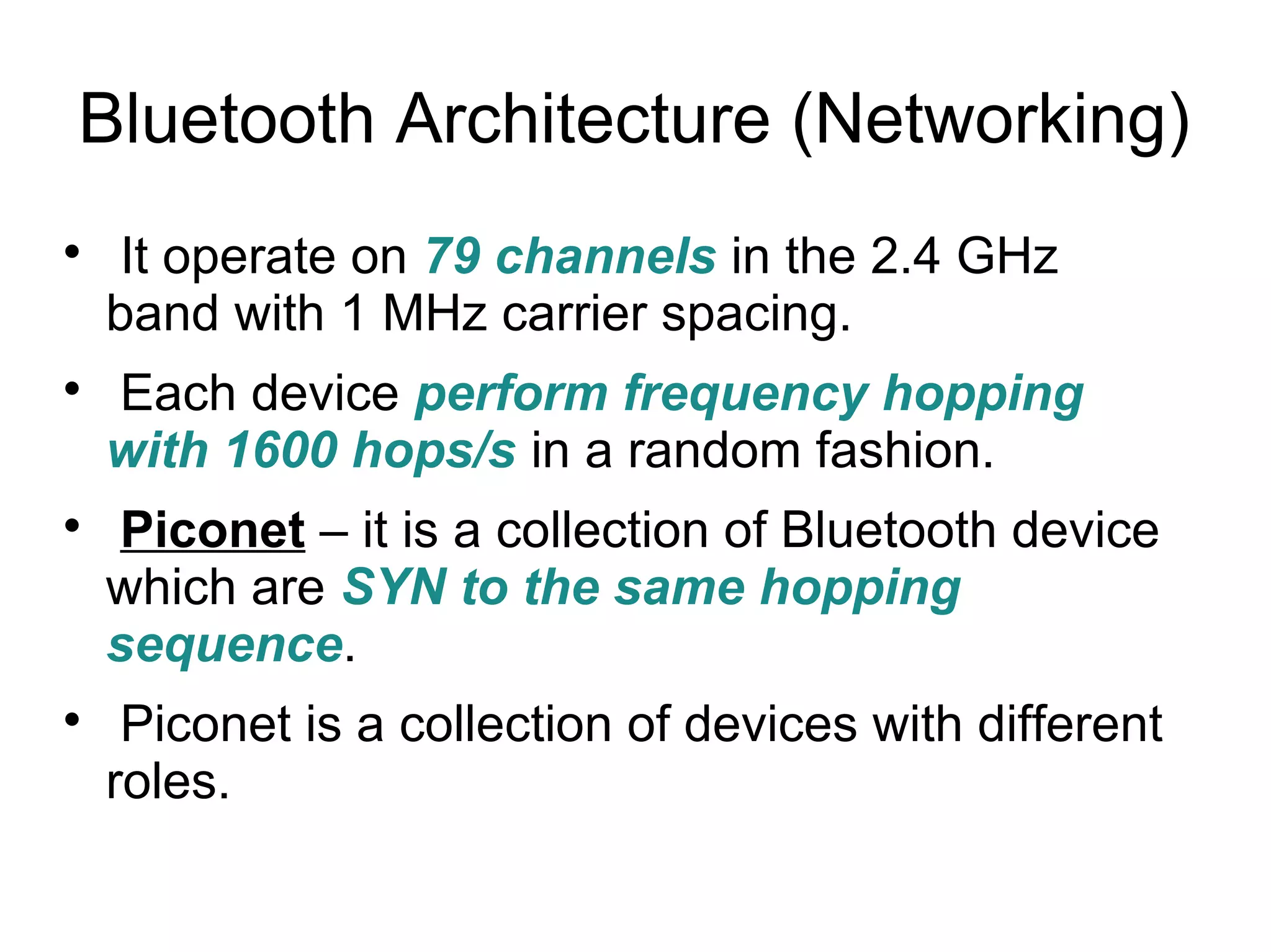Bluetooth Architecture (Networking)








It operate on 79 channels in the 2.4 GHz
band with 1 MHz carrier spacing.
Each device perform frequency hopping
with 1600 hops/s in a random fashion.
Piconet – it is a collection of Bluetooth device
which are SYN to the same hopping
sequence.
Piconet is a collection of devices with different
roles.

 