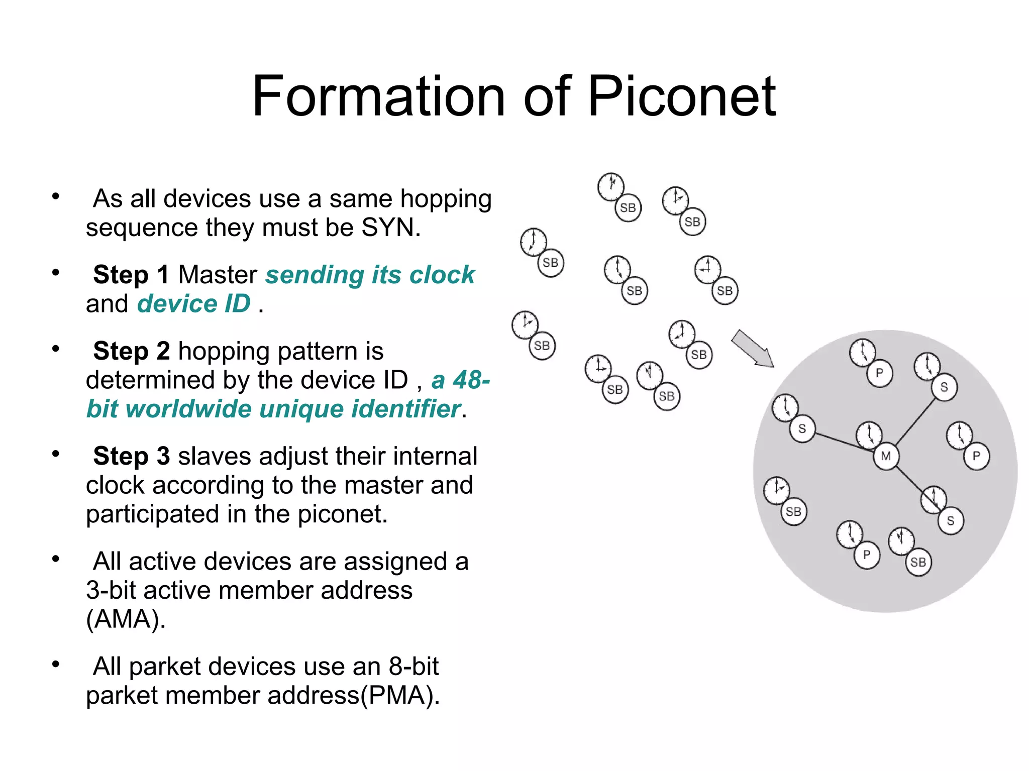 Formation of Piconet












As all devices use a same hopping
sequence they must be SYN.
Step 1 Master sending its clock
and device ID .
Step 2 hopping pattern is
determined by the device ID , a 48bit worldwide unique identifier.
Step 3 slaves adjust their internal
clock according to the master and
participated in the piconet.
All active devices are assigned a
3-bit active member address
(AMA).
All parket devices use an 8-bit
parket member address(PMA).

 