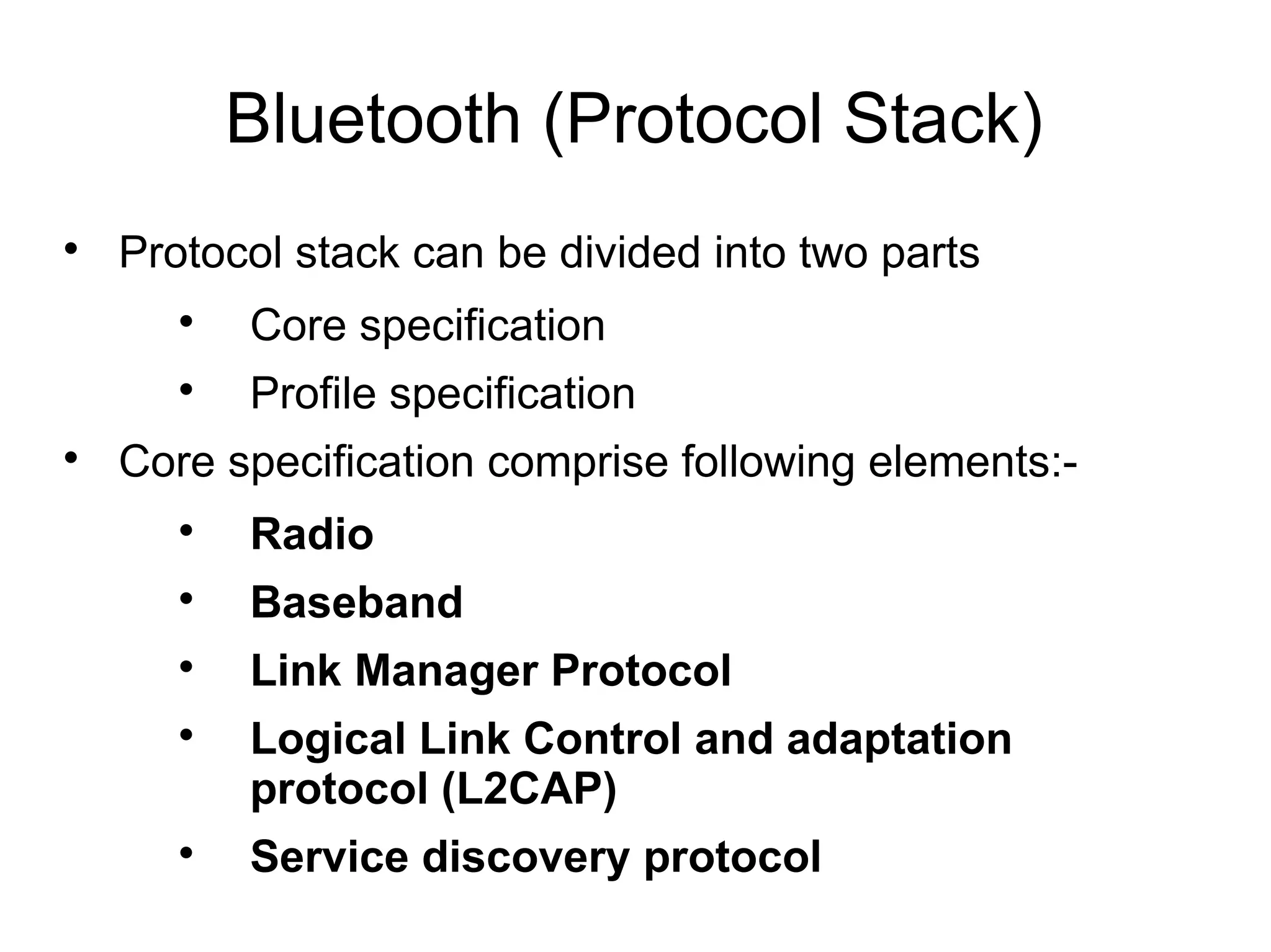 Bluetooth (Protocol Stack)


Protocol stack can be divided into two parts





Core specification
Profile specification

Core specification comprise following elements:

Radio



Baseband



Link Manager Protocol





Logical Link Control and adaptation
protocol (L2CAP)
Service discovery protocol

 
