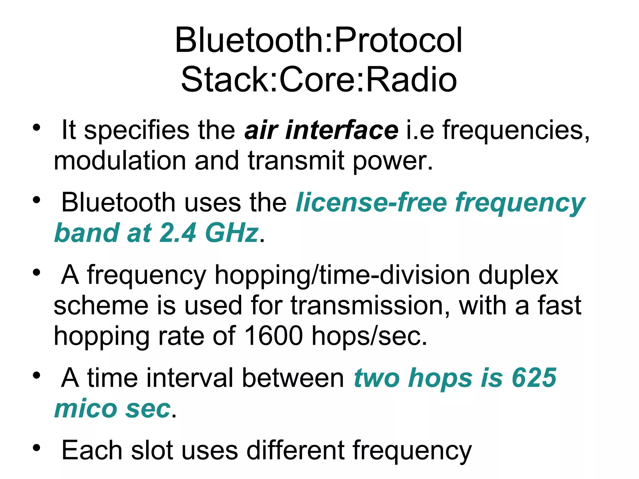 Bluetooth:Protocol
Stack:Core:Radio










It specifies the air interface i.e frequencies,
modulation and transmit power.
Bluetooth uses the license-free frequency
band at 2.4 GHz.
A frequency hopping/time-division duplex
scheme is used for transmission, with a fast
hopping rate of 1600 hops/sec.
A time interval between two hops is 625
mico sec.
Each slot uses different frequency

 