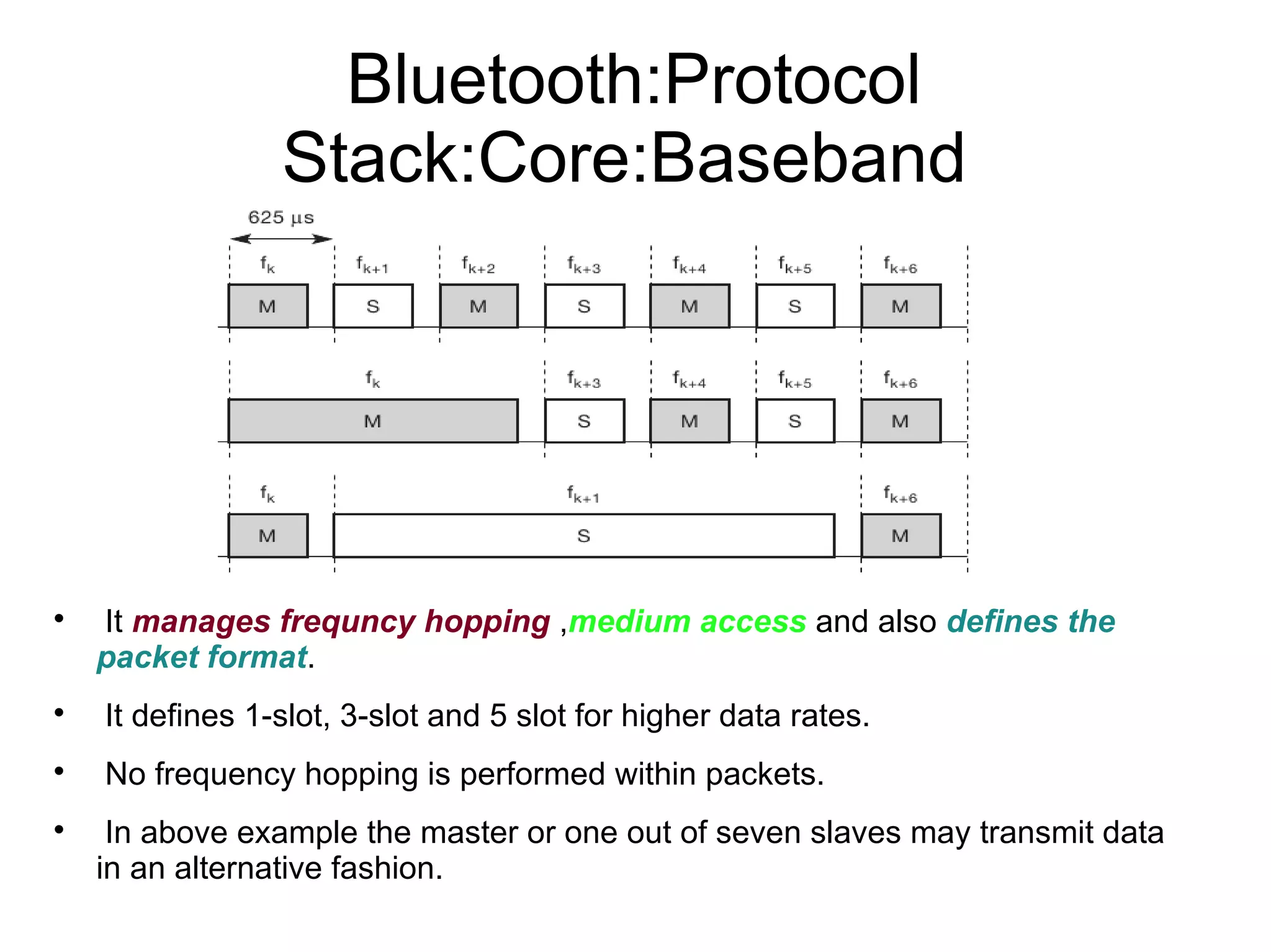 Bluetooth:Protocol
Stack:Core:Baseband



It manages frequncy hopping ,medium access and also defines the
packet format.



It defines 1-slot, 3-slot and 5 slot for higher data rates.



No frequency hopping is performed within packets.



In above example the master or one out of seven slaves may transmit data
in an alternative fashion.

 