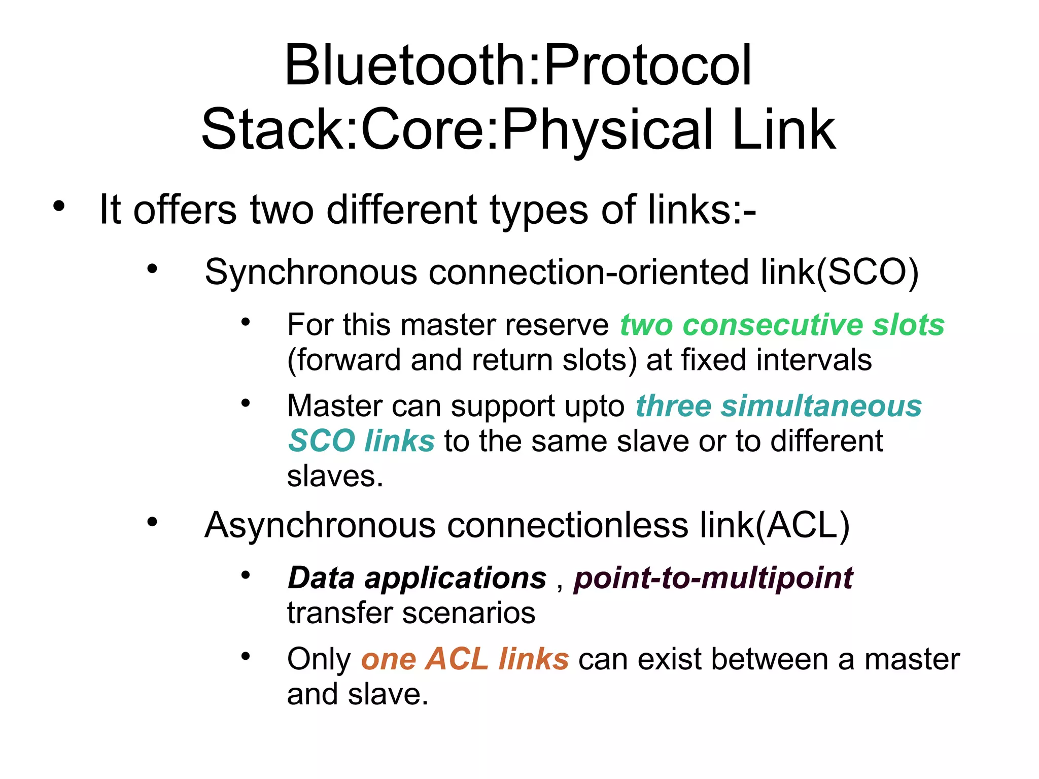 Bluetooth:Protocol
Stack:Core:Physical Link


It offers two different types of links:

Synchronous connection-oriented link(SCO)






For this master reserve two consecutive slots
(forward and return slots) at fixed intervals
Master can support upto three simultaneous
SCO links to the same slave or to different
slaves.

Asynchronous connectionless link(ACL)




Data applications , point-to-multipoint
transfer scenarios
Only one ACL links can exist between a master
and slave.

 