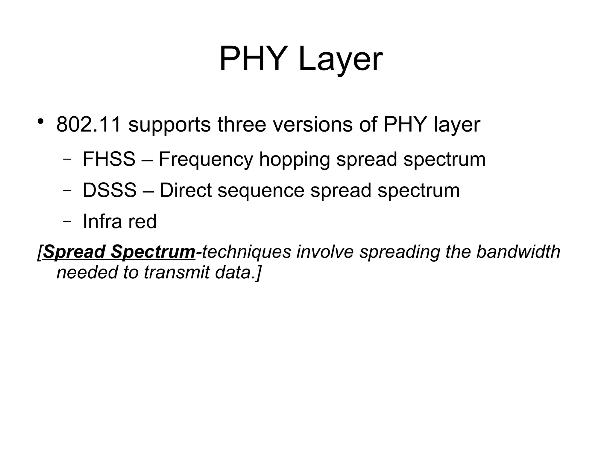 PHY Layer


802.11 supports three versions of PHY layer
−

FHSS – Frequency hopping spread spectrum

−

DSSS – Direct sequence spread spectrum

−

Infra red

[Spread Spectrum-techniques involve spreading the bandwidth
needed to transmit data.]

 