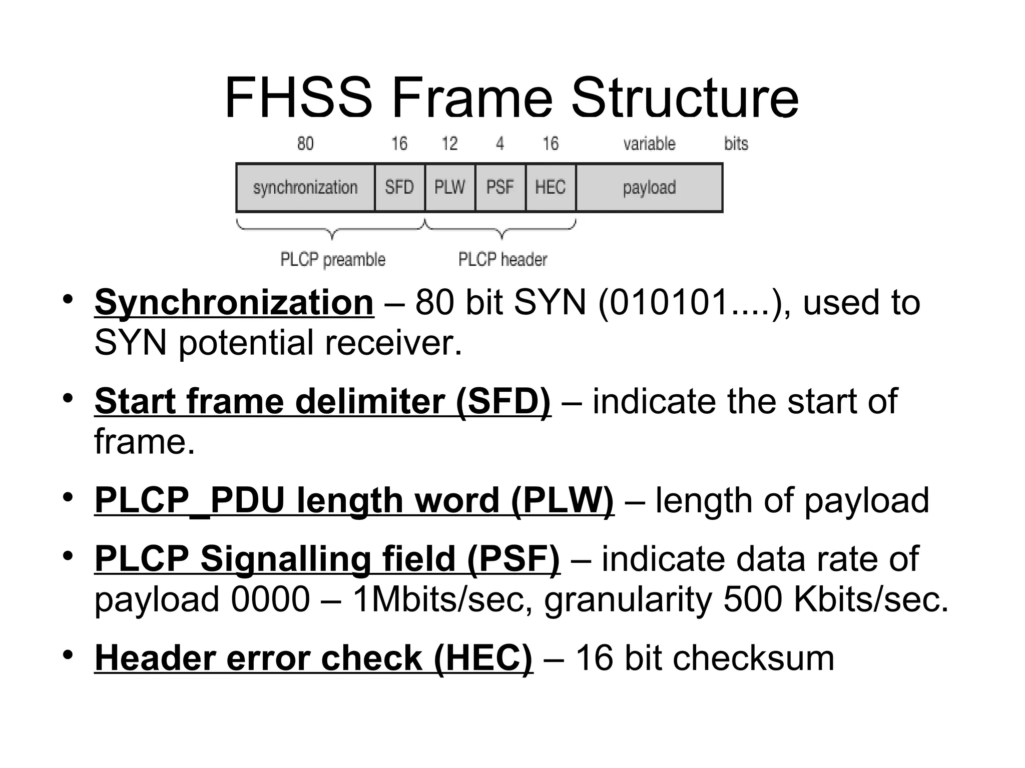 FHSS Frame Structure











Synchronization – 80 bit SYN (010101....), used to
SYN potential receiver.
Start frame delimiter (SFD) – indicate the start of
frame.
PLCP_PDU length word (PLW) – length of payload
PLCP Signalling field (PSF) – indicate data rate of
payload 0000 – 1Mbits/sec, granularity 500 Kbits/sec.
Header error check (HEC) – 16 bit checksum

 