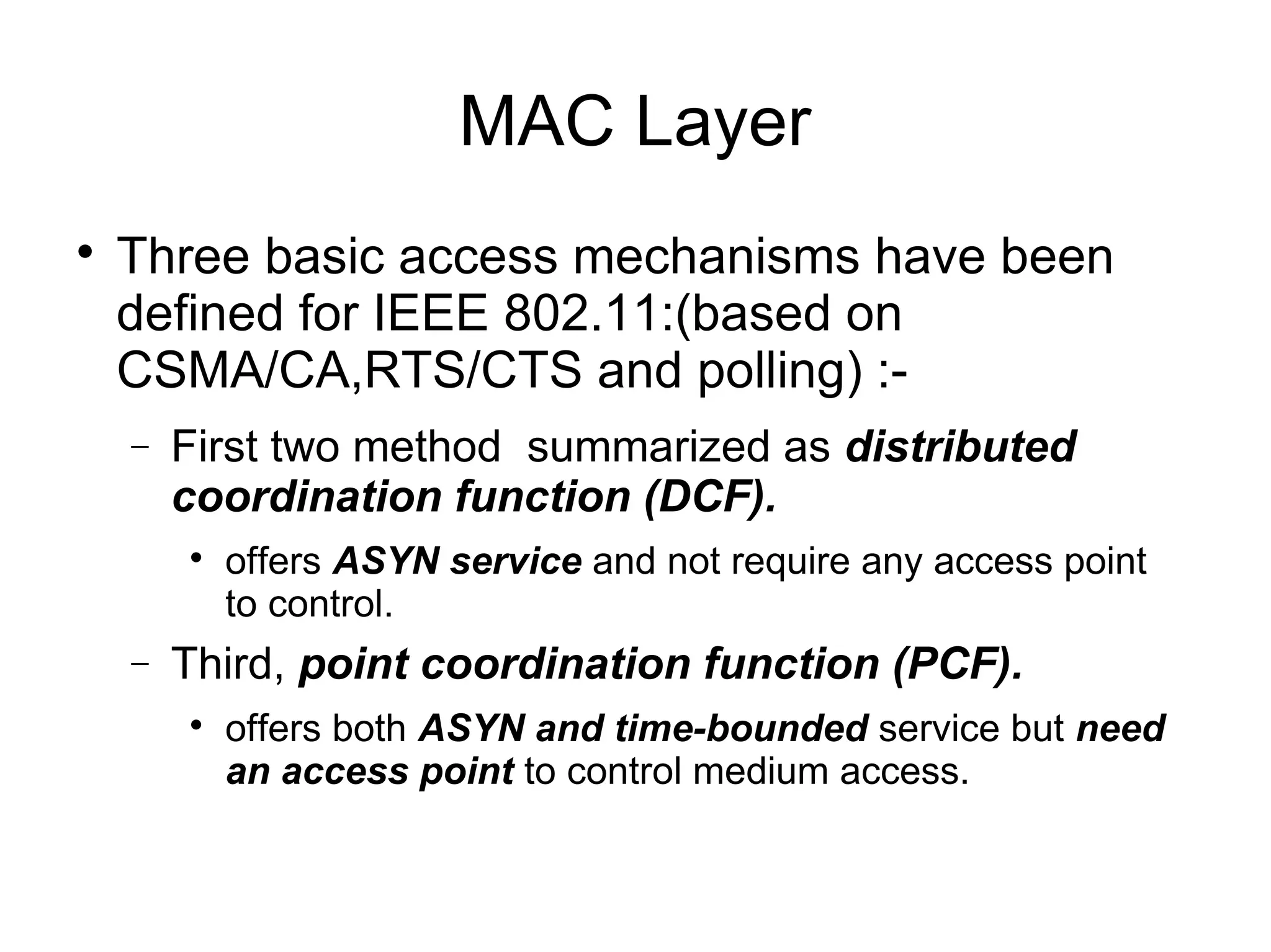 MAC Layer


Three basic access mechanisms have been
defined for IEEE 802.11:(based on
CSMA/CA,RTS/CTS and polling) :−

First two method summarized as distributed
coordination function (DCF).


−

offers ASYN service and not require any access point
to control.

Third, point coordination function (PCF).


offers both ASYN and time-bounded service but need
an access point to control medium access.

 