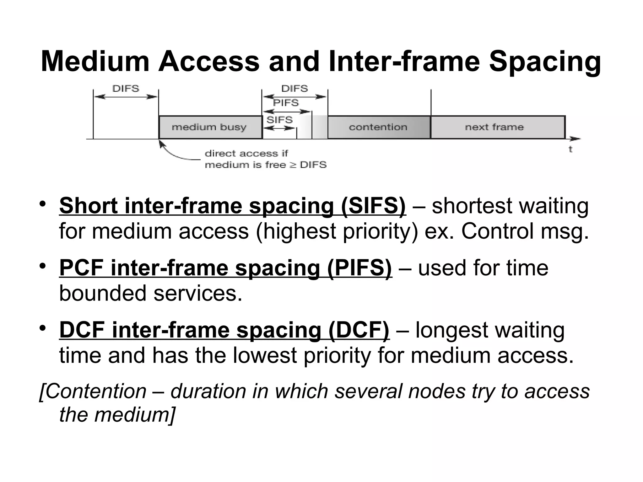 Medium Access and Inter-frame Spacing







Short inter-frame spacing (SIFS) – shortest waiting
for medium access (highest priority) ex. Control msg.
PCF inter-frame spacing (PIFS) – used for time
bounded services.
DCF inter-frame spacing (DCF) – longest waiting
time and has the lowest priority for medium access.

[Contention – duration in which several nodes try to access
the medium]

 
