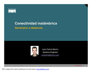 Conectividad inalámbrica 
Seminario a distancia. 
Juan Carlos Marino 
Systems Engineer 
jumarino@cisco.com 
SWITCHING &WLAN © 2005 Cisco Systems, Inc. All rights reserved. Cisco Public 1 
PDF created with FinePrint pdfFactory Pro trial version www.pdffactory.com 
 