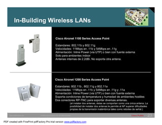 In-Building Wireless LANs 
Cisco Aironet 1100 Series Access Point 
Estandares: 802.11b y 802.11g 
Velocidades: 11Mbps en .11b y 54Mbps en .11g 
Alimentación: Inline Power (via UTP) o bien con fuente externa 
Solo para ambientes indoor 
Antenas internas de 2.2dBi. No soporta otra antena. 
Cisco Aironet 1200 Series Access Point 
Estandares: 802.11b , 802.11g y 802.11a 
Velocidades: 11Mbps en .11b y 54Mbps en .11g y .11a 
Alimentación: Inline Power (via UTP) o bien con fuente externa 
Soporta condiciones de temperatura y humedad de ambientes hostiles 
Dos conectores RP-TNC para soportar diversas antenas. 
(al instalar dos antenas, éstas se comportan como una única antena. La 
posibilidad de instalar dos antenas le permite al AP superar dificultades 
propias de la transmisión inalámbrica tales como rebotes de señal.) 
SWITCHING &WLAN © 2005 Cisco Systems, Inc. All rights reserved. Cisco Public 23 
PDF created with FinePrint pdfFactory Pro trial version www.pdffactory.com 
 
