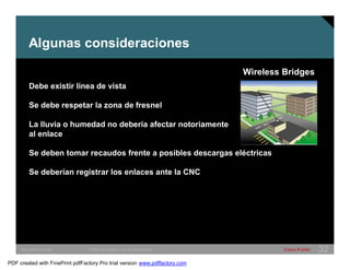 Wireless Bridges 
Algunas consideraciones 
Debe existir linea de vista 
Se debe respetar la zona de fresnel 
La lluvia o humedad no debería afectar notoriamente 
al enlace 
Se deben tomar recaudos frente a posibles descargas eléctricas 
Se deberían registrar los enlaces ante la CNC 
SWITCHING &WLAN © 2005 Cisco Systems, Inc. All rights reserved. Cisco Public 32 
PDF created with FinePrint pdfFactory Pro trial version www.pdffactory.com 
 