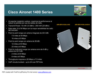 Cisco Aironet 1400 Series 
AIR-BR1410A-A-K9 AIR-BR1410A-A-K9-N 
• Al soportar instalción outdoor, maximiza la performance al 
reducir la pérdida por uso de cables de radio. 
• Transmit Power: 15 mW (12 dBm) - 250 mW (24 dBm) 
• Data rates: 6 to 54 Mbps con la mayor sensibilidad de radio 
del mercado 
• Point to point range con antena integrada de 22.5 dBi: 
7.5 miles at 54 Mbps 
16 miles at 9 Mbps 
• Point to point range con antena de 28 dBi: 
12 miles at 54 Mbps 
23 miles at 9 Mbps 
• Point to multi-point range con antena omni de 9 dBi y 
antena de 22.5 dBi: 
2 miles at 54 Mbps 
8 miles at 9 Mbps 
• Throughputs mayores a 28 Mbps a 7.5 miles 
• VoIP circuits trunked – up to 24 over PtP links 
SWITCHING &WLAN © 2005 Cisco Systems, Inc. All rights reserved. Cisco Public 35 
PDF created with FinePrint pdfFactory Pro trial version www.pdffactory.com 
 