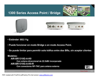 1300 Series Access Point / Bridge 
• Estándar: 802.11g 
• Puede funcionar en modo Bridge o en modo Access Point. 
• Se puede limitar para permitir solo tráfico entre dos BRs, sin aceptar clientes 
Modelos: 
AIR-BR1310G-A-K9 
Con antena direccional de 22.5dBi incorporada 
AIR-BR1310G-A-K9-R 
Con conectores RP-TNC para antena externa 
SWITCHING &WLAN © 2005 Cisco Systems, Inc. All rights reserved. Cisco Public 36 
PDF created with FinePrint pdfFactory Pro trial version www.pdffactory.com 
 
