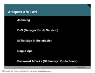 Ataques a WLAN 
Jamming 
DoS (Denegación de Servicio) 
MITM (Man in the middle) 
Rogue Aps 
Password Attacks (Dictionary / Brute Force) 
SWITCHING &WLAN © 2005 Cisco Systems, Inc. All rights reserved. Cisco Public 38 
PDF created with FinePrint pdfFactory Pro trial version www.pdffactory.com 
 