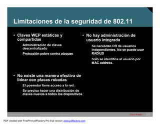 Limitaciones de la seguridad de 802.11 
• Claves WEP estáticas y 
compartidas 
Administración de claves 
descentralizado 
Protección pobre contra ataques 
• No existe una manera efectiva de 
lidear con placas robadas 
El poseedor tiene acceso a la red. 
Se precisa hacer una distribución de 
claves nuevas a todos los dispositivos 
• No hay administración de 
usuario integrada 
Se necesitan DB de usuarios 
independientes. No se puede usar 
RADIUS 
Solo se identifica al usuario por 
MAC address. 
SWITCHING &WLAN © 2005 Cisco Systems, Inc. All rights reserved. Cisco Public 39 
PDF created with FinePrint pdfFactory Pro trial version www.pdffactory.com 
 