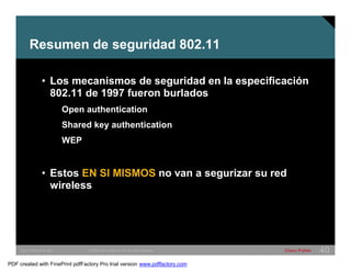 Resumen de seguridad 802.11 
• Los mecanismos de seguridad en la especificación 
802.11 de 1997 fueron burlados 
Open authentication 
Shared key authentication 
WEP 
• Estos EN SI MISMOS no van a segurizar su red 
wireless 
SWITCHING &WLAN © 2005 Cisco Systems, Inc. All rights reserved. Cisco Public 40 
PDF created with FinePrint pdfFactory Pro trial version www.pdffactory.com 
 
