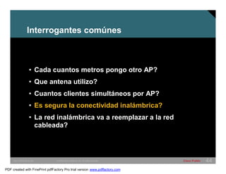 Interrogantes comúnes 
• Cada cuantos metros pongo otro AP? 
• Que antena utilizo? 
• Cuantos clientes simultáneos por AP? 
• Es segura la conectividad inalámbrica? 
• La red inalámbrica va a reemplazar a la red 
cableada? 
SWITCHING &WLAN © 2005 Cisco Systems, Inc. All rights reserved. Cisco Public 44 
PDF created with FinePrint pdfFactory Pro trial version www.pdffactory.com 
 