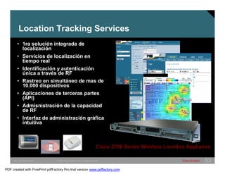 Location Tracking Services 
• 1ra solución integrada de 
localización 
• Servicios de localización en 
tiempo real 
• Identificación y autenticación 
única a través de RF 
• Rastreo en simultáneo de mas de 
10.000 dispositivos 
• Aplicaciones de terceras partes 
(API) 
• Admisnistración de la capacidad 
de RF 
• Interfaz de administración gráfica 
intuitiva 
Cisco 2700 Series Wireless Location Appliance 
SWITCHING &WLAN © 2005 Cisco Systems, Inc. All rights reserved. Cisco Public 53 
PDF created with FinePrint pdfFactory Pro trial version www.pdffactory.com 
 