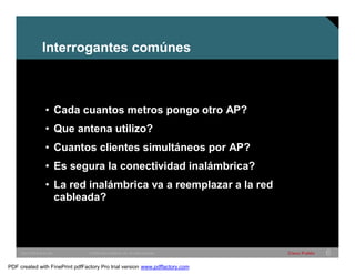Interrogantes comúnes 
• Cada cuantos metros pongo otro AP? 
• Que antena utilizo? 
• Cuantos clientes simultáneos por AP? 
• Es segura la conectividad inalámbrica? 
• La red inalámbrica va a reemplazar a la red 
cableada? 
SWITCHING &WLAN © 2005 Cisco Systems, Inc. All rights reserved. Cisco Public 6 
PDF created with FinePrint pdfFactory Pro trial version www.pdffactory.com 
 