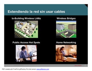 Extendiendo la red sin usar cables 
In-Building Wireless LANs Wireless Bridges 
Public Access Hot Spots Home Networking 
SWITCHING &WLAN © 2005 Cisco Systems, Inc. All rights reserved. Cisco Public 7 
PDF created with FinePrint pdfFactory Pro trial version www.pdffactory.com 
 