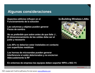 Algunas consideraciones 
Aspectos edilicios influyen en el In-Building Wireless LANs 
Funcionamiento de la solución 
Las columnas y objetos pueden generar 
Focos de sombra 
No es preferible que sobre antes de que falte J, 
El dimensionamiento de las celdas debe ser el 
justo y necesario 
Los APs no deberían estar instalados en contacto 
con superficies metálicas 
Los hornos de microondas pueden generar 
Interferencia si están deteriorados y no encierran 
Adecuadamente la RF 
En entornos de empresa los equipos deben soportar WPA u 802.11i 
SWITCHING &WLAN © 2005 Cisco Systems, Inc. All rights reserved. Cisco Public 8 
PDF created with FinePrint pdfFactory Pro trial version www.pdffactory.com 
 