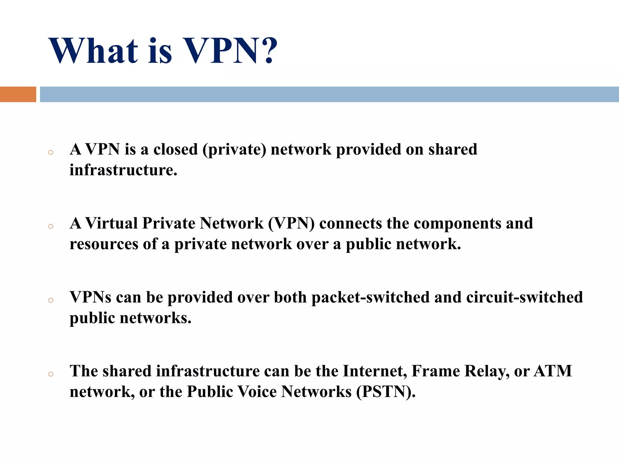 What is VPN?
o A VPN is a closed (private) network provided on shared
infrastructure.
o A Virtual Private Network (VPN) connects the components and
resources of a private network over a public network.
o VPNs can be provided over both packet-switched and circuit-switched
public networks.
o The shared infrastructure can be the Internet, Frame Relay, or ATM
network, or the Public Voice Networks (PSTN).
 