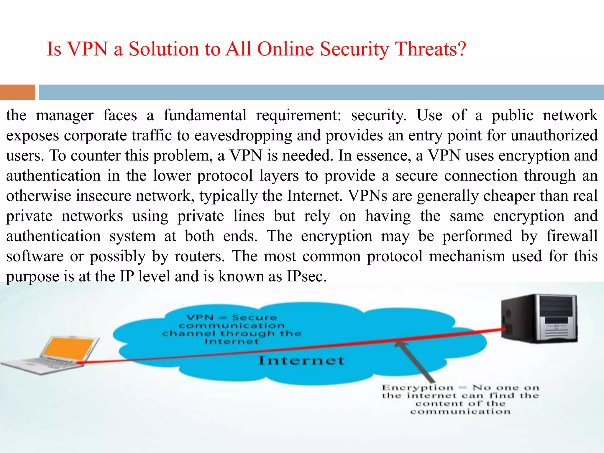 Is VPN a Solution to All Online Security Threats?
the manager faces a fundamental requirement: security. Use of a public network
exposes corporate traffic to eavesdropping and provides an entry point for unauthorized
users. To counter this problem, a VPN is needed. In essence, a VPN uses encryption and
authentication in the lower protocol layers to provide a secure connection through an
otherwise insecure network, typically the Internet. VPNs are generally cheaper than real
private networks using private lines but rely on having the same encryption and
authentication system at both ends. The encryption may be performed by firewall
software or possibly by routers. The most common protocol mechanism used for this
purpose is at the IP level and is known as IPsec.
 