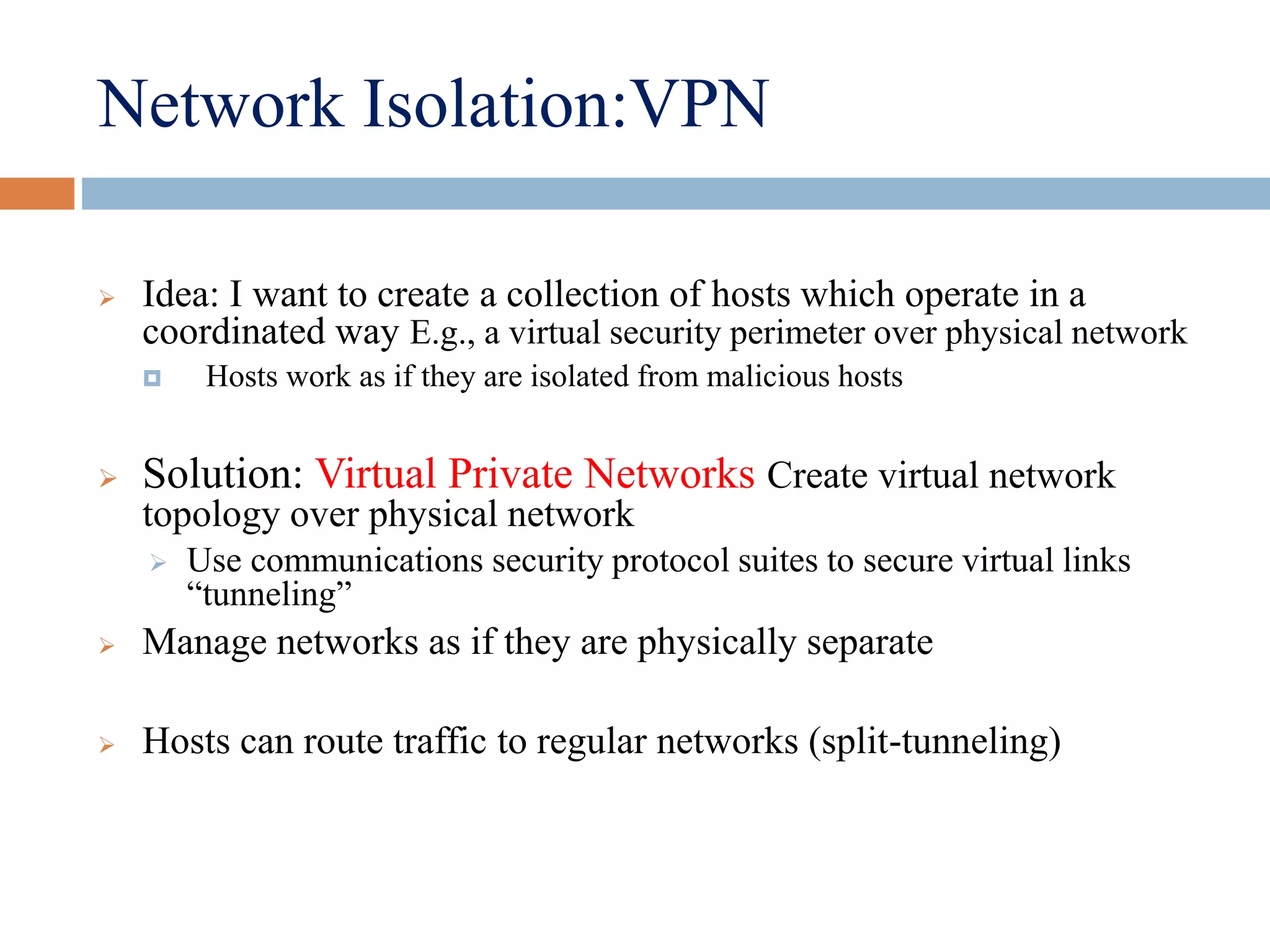 Network Isolation:VPN
 Idea: I want to create a collection of hosts which operate in a
coordinated way E.g., a virtual security perimeter over physical network
 Hosts work as if they are isolated from malicious hosts
 Solution: Virtual Private Networks Create virtual network
topology over physical network
 Use communications security protocol suites to secure virtual links
“tunneling”
 Manage networks as if they are physically separate
 Hosts can route traffic to regular networks (split-tunneling)
 