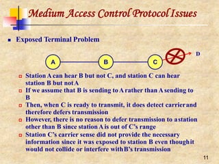 Medium Access Control ProtocolIssues
 Exposed Terminal Problem
D
A B C
 StationAcan hear B but not C, and station C can hear
station B but notA
 If we assume that B is sending toArather than Asending to
B
 Then, when C is ready to transmit, it does detect carrierand
therefore defers transmission
 However, there is no reason to defer transmission to astation
other than B since stationAis out of C’s range
 Station C’s carrier sense did not provide the necessary
information since it was exposed to station B even thoughit
would not collide or interfere withB’s transmission
11
 