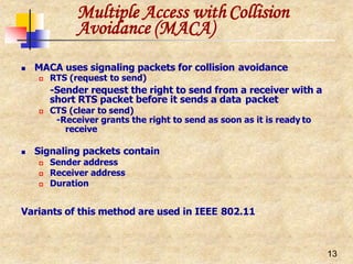 Multiple Access with Collision
13
Avoidance (MACA)
 MACA uses signaling packets for collision avoidance
 RTS (request to send)
-Sender request the right to send from a receiver with a
short RTS packet before it sends a data packet
 CTS (clear to send)
-Receiver grants the right to send as soon as it is ready to
receive
 Signaling packets contain
 Sender address
 Receiver address
 Duration
Variants of this method are used in IEEE 802.11
 