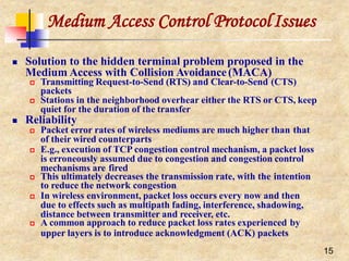 Medium Access Control ProtocolIssues
15
 Solution to the hidden terminal problem proposed in the
Medium Access with Collision Avoidance(MACA)
 Transmitting Request-to-Send (RTS) and Clear-to-Send (CTS)
packets
 Stations in the neighborhood overhear either the RTS or CTS, keep
quiet for the duration of the transfer
 Reliability
 Packet error rates of wireless mediums are much higher than that
of their wired counterparts
 E.g., execution of TCP congestion control mechanism, a packet loss
is erroneously assumed due to congestion and congestion control
mechanisms are fired
 This ultimately decreases the transmission rate, with the intention
to reduce the network congestion
 In wireless environment, packet loss occurs every now and then
due to effects such as multipath fading, interference, shadowing,
distance between transmitter and receiver, etc.
 A common approach to reduce packet loss rates experienced by
upper layers is to introduce acknowledgment (ACK) packets
 