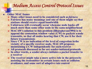 Medium Access Control ProtocolIssues
18
 Other MAC Issues
 Many other issues need to be considered such asfairness
 Fairness has many meanings and one of them might saythat
stations should receive equal bandwidth
 Unfairness will eventually occur whenone node backs off
much more than some other node in the sameneighborhood
 MACAW’s solution to this problem [Bharghavan1994] is to
append the contention window value (CW) to packets anode
transmits, so that all nodes hearing that CW, use it for their
future transmissions
 Since CW is an indication of the level of congestion inthe
vicinity of a specific receiver node, MACAWproposes
maintaining a CW independently for eachreceiver
 All protocols discussed so far are sender-initiatedprotocols
 In other words, a sender always initiates a packet transfer to
a receiver
 The receiver might take a more active role in the processby
assisting the transmitter in certain issues such as collision
avoidance, and some sort of adaptive rate control
 