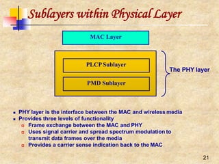 Sublayers within Physical Layer
PMD Sublayer
PLCPSublayer
MAC Layer
The PHY layer
21
 PHY layer is the interface between the MAC and wireless media
 Provides three levels of functionality
 Frame exchange between the MAC and PHY
 Uses signal carrier and spread spectrum modulation to
transmit data frames over the media
 Provides a carrier sense indication back to the MAC
 